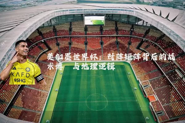 美加墨世界杯：对阵矩阵背后的战术博弈与地理逻辑