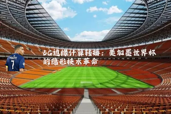 5G边缘计算转播：美加墨世界杯的隐形技术革命